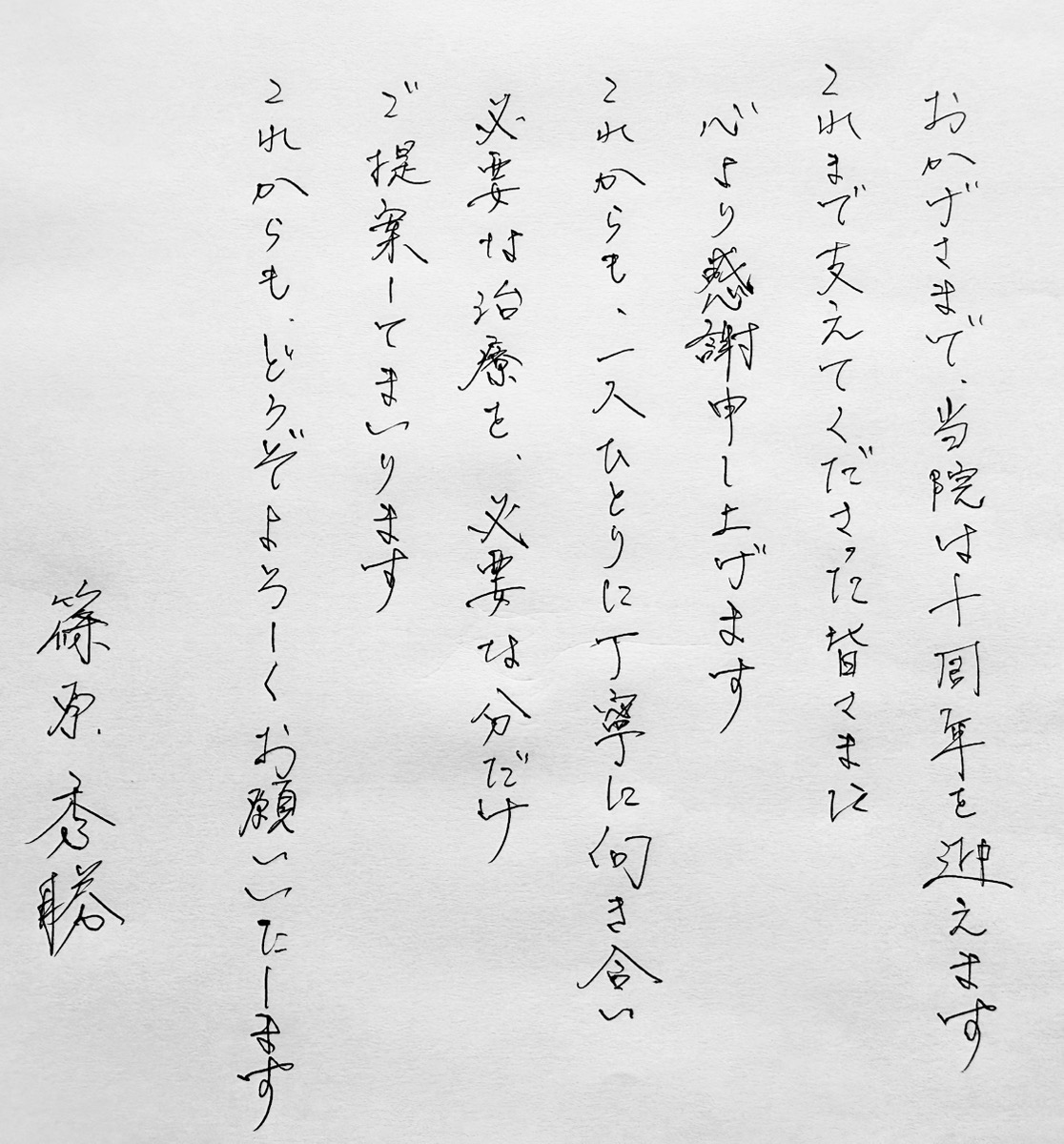 おかげさまで、当院は十周年を迎えます。これまで支えてくださった皆さまに心より感謝申し上げます。これからも、一人ひとりに丁寧に向き合い、必要な治療を、必要な分だけご提案してまいります。これからも、どうぞよろしくお願いいたします。 篠原 秀勝
